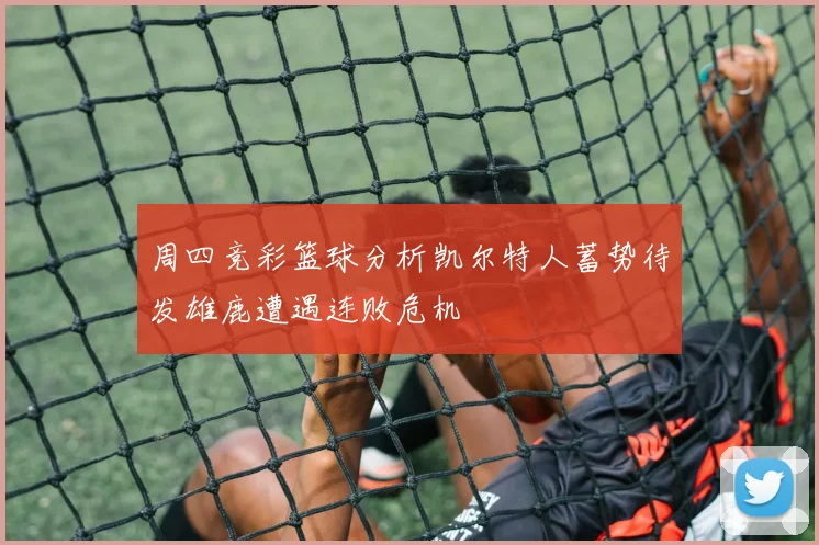 周四竞彩篮球分析凯尔特人蓄势待发雄鹿遭遇连败危机