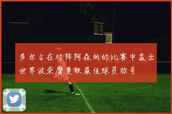 多尔古在对阵阿森纳的比赛中轰出世界波荣膺曼联最佳球员称号