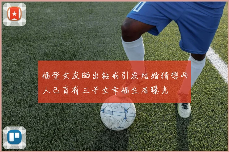 福登女友晒出钻戒引发结婚猜想两人已育有三子女幸福生活曝光