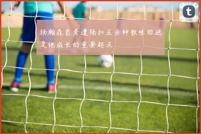 杨瀚森首秀遭隔扣五分钟教练称这是他成长的重要起点