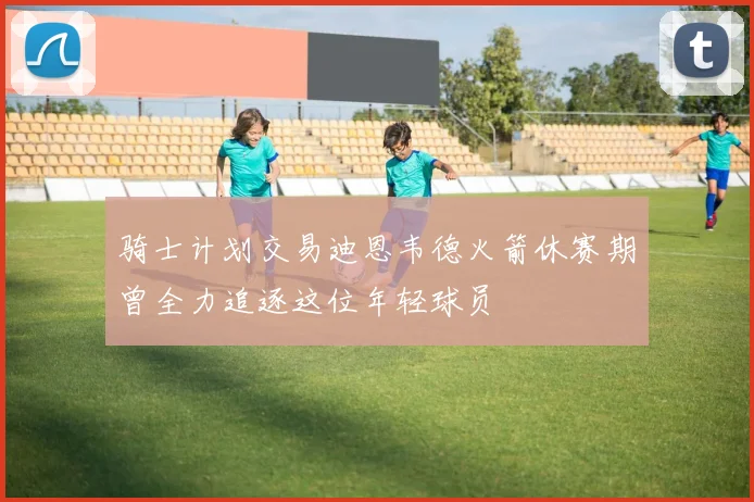 骑士计划交易迪恩韦德火箭休赛期曾全力追逐这位年轻球员