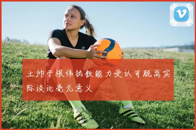 土帅于根伟执教能力受认可脱离实际谈论毫无意义