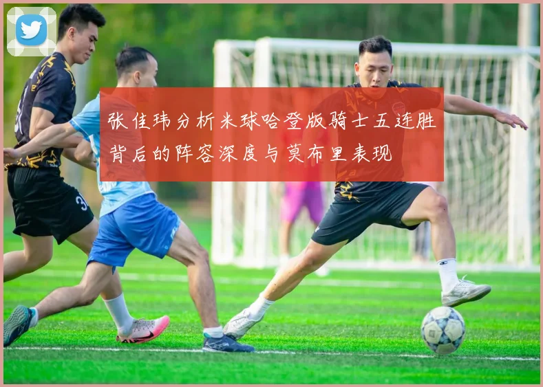 张佳玮分析米球哈登版骑士五连胜背后的阵容深度与莫布里表现