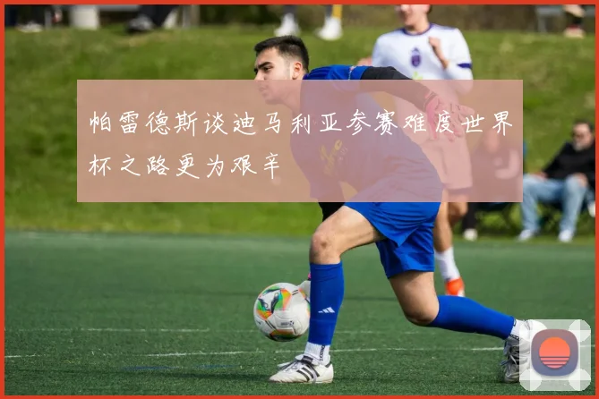 帕雷德斯谈迪马利亚参赛难度世界杯之路更为艰辛