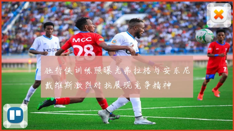 独行侠训练照曝光弗拉格与安东尼戴维斯激烈对抗展现竞争精神