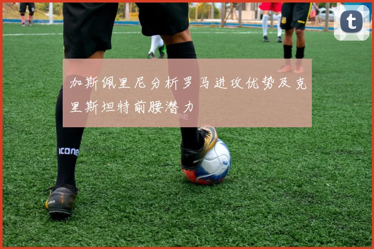 加斯佩里尼分析罗马进攻优势及克里斯坦特前腰潜力