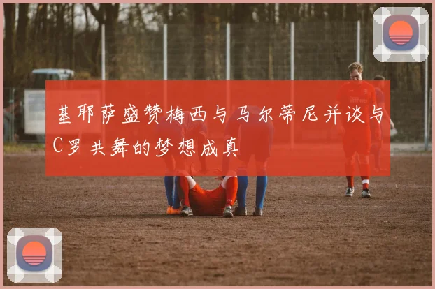 基耶萨盛赞梅西与马尔蒂尼并谈与C罗共舞的梦想成真