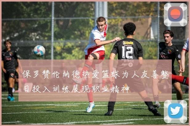 保罗赞伦纳德热爱篮球为人友善整日投入训练展现职业精神