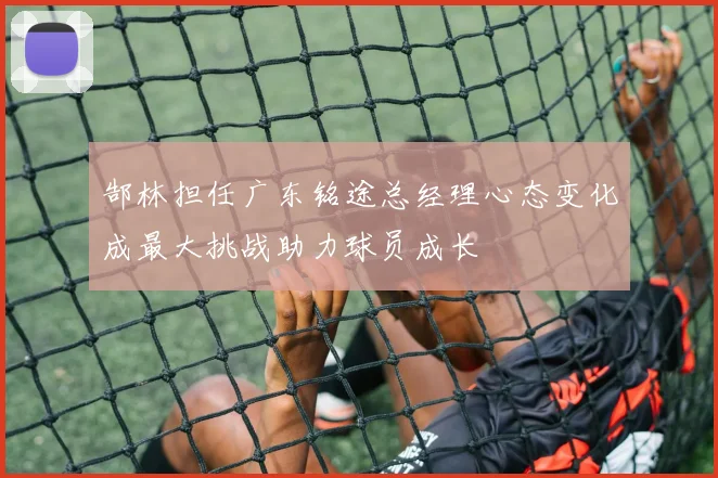 郜林担任广东铭途总经理心态变化成最大挑战助力球员成长
