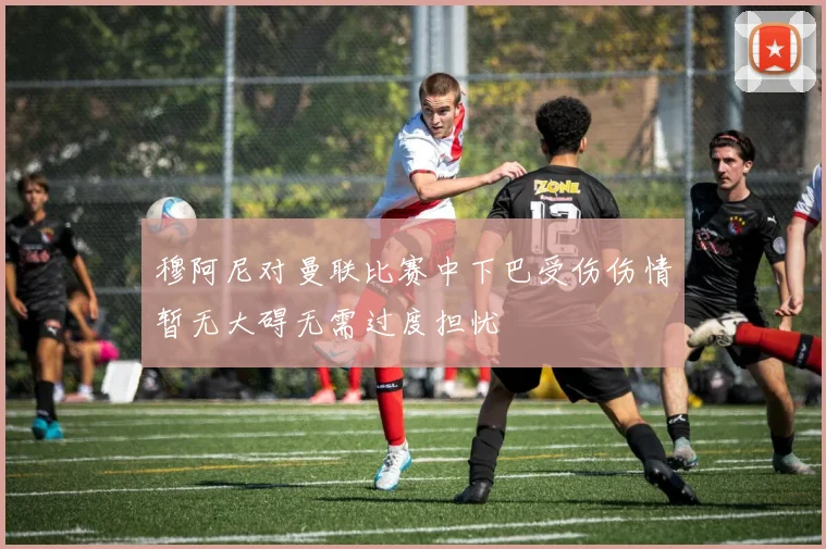 穆阿尼对曼联比赛中下巴受伤伤情暂无大碍无需过度担忧